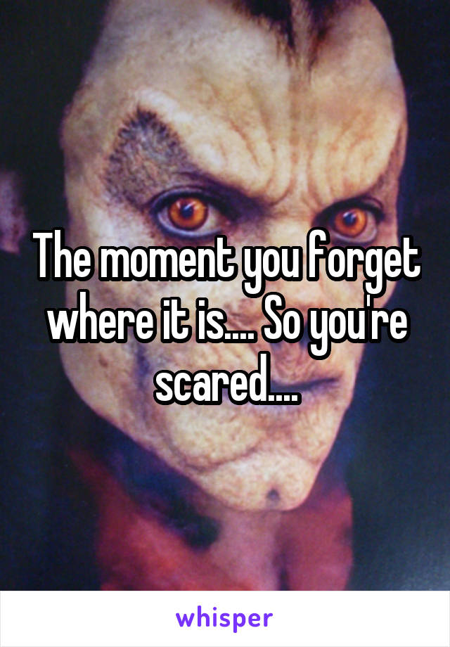 The moment you forget where it is.... So you're scared....