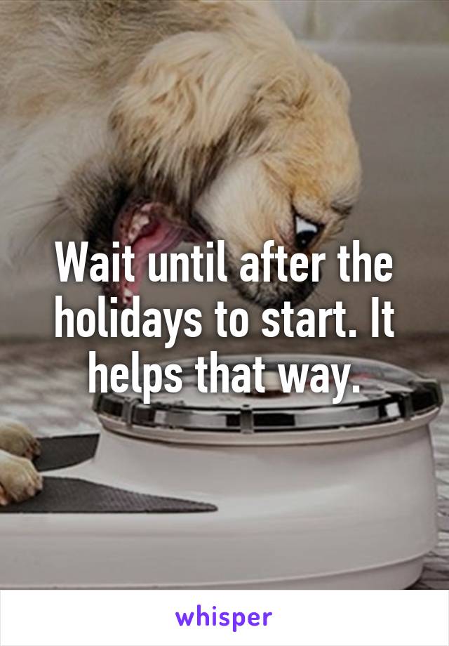 Wait until after the holidays to start. It helps that way.