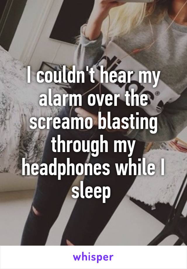 I couldn't hear my alarm over the screamo blasting through my headphones while I sleep 