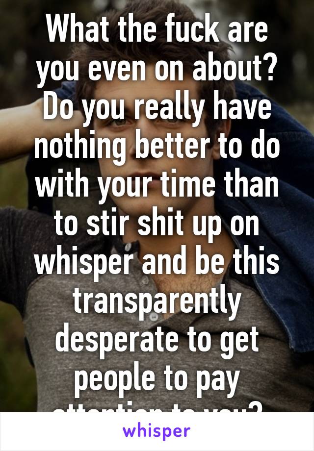 What the fuck are you even on about? Do you really have nothing better to do with your time than to stir shit up on whisper and be this transparently desperate to get people to pay attention to you?