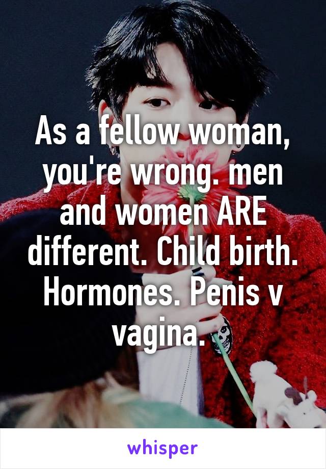 As a fellow woman, you're wrong. men and women ARE different. Child birth. Hormones. Penis v vagina. 