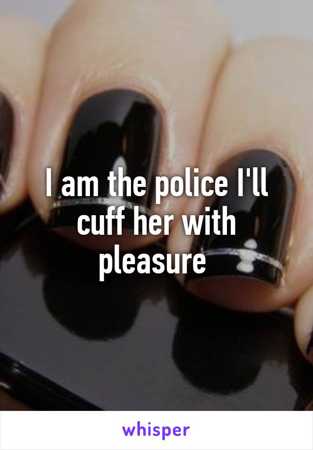 I am the police I'll cuff her with pleasure 