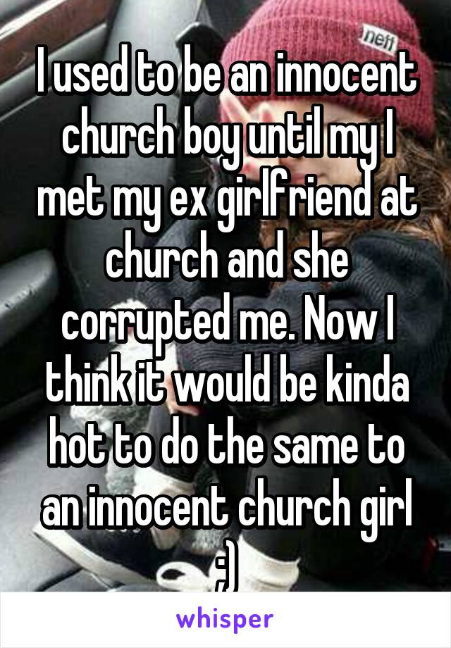 I used to be an innocent church boy until my I met my ex girlfriend at church and she corrupted me. Now I think it would be kinda hot to do the same to an innocent church girl ;)