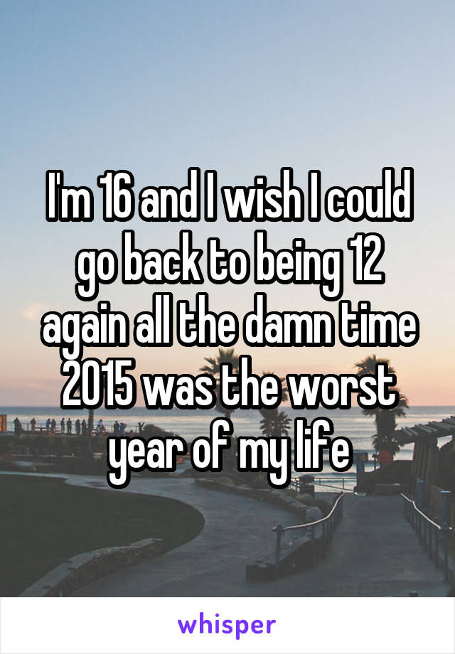 I'm 16 and I wish I could go back to being 12 again all the damn time 2015 was the worst year of my life