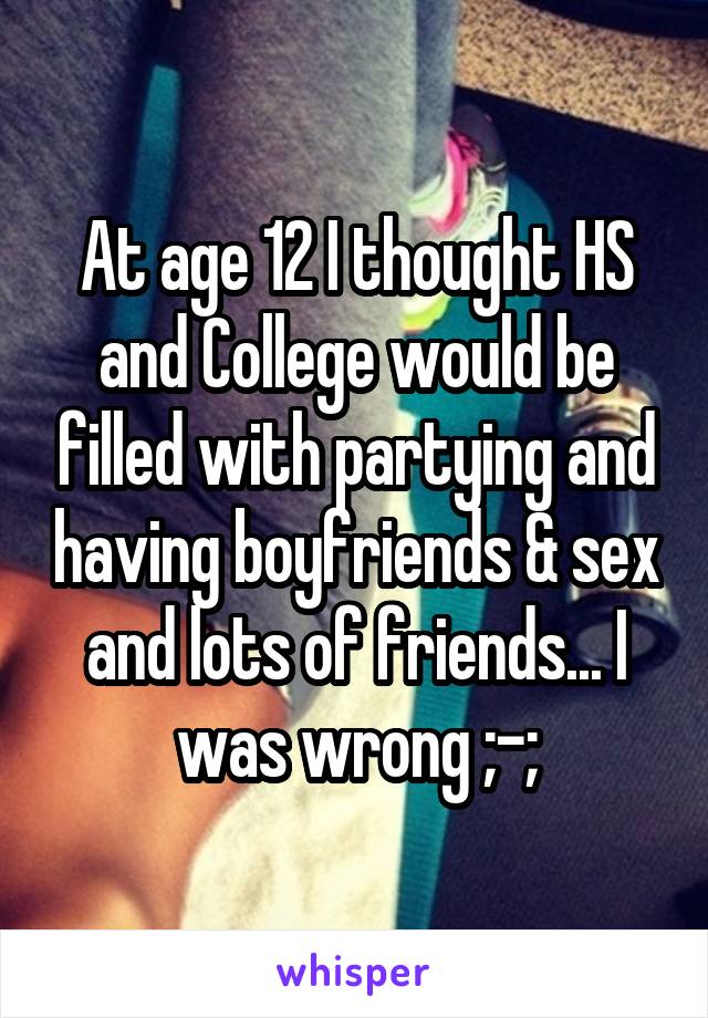 At age 12 I thought HS and College would be filled with partying and having boyfriends & sex and lots of friends... I was wrong ;-;