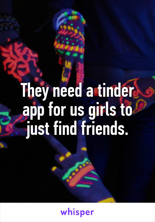 They need a tinder app for us girls to just find friends.