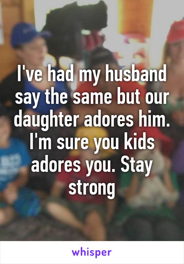 I've had my husband say the same but our daughter adores him. I'm sure you kids adores you. Stay strong