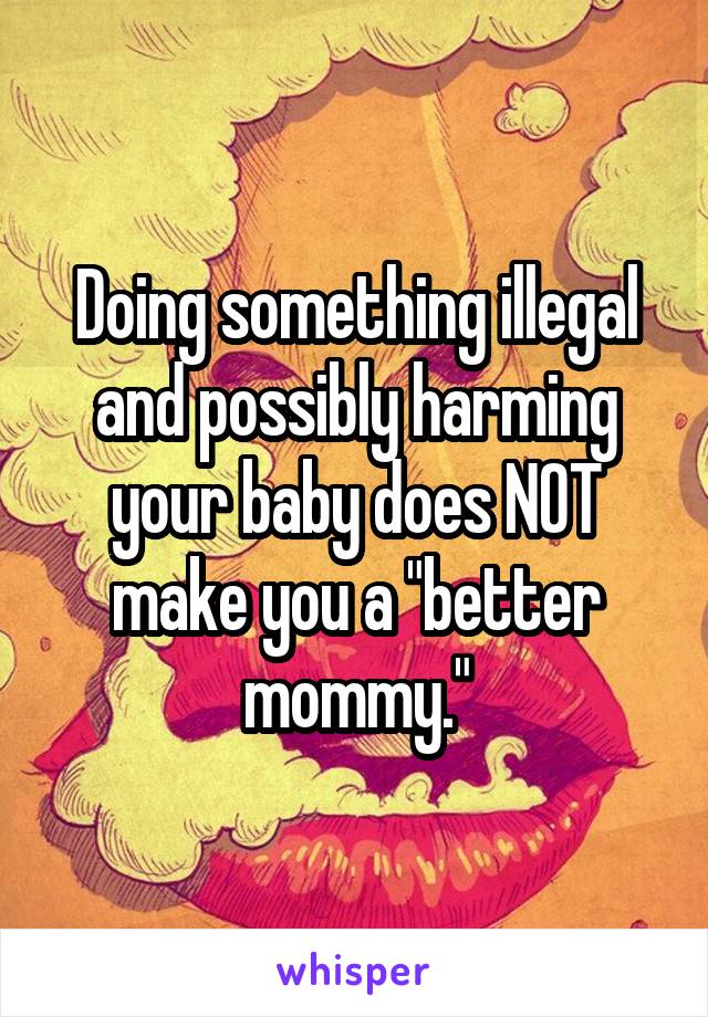 Doing something illegal and possibly harming your baby does NOT make you a "better mommy."