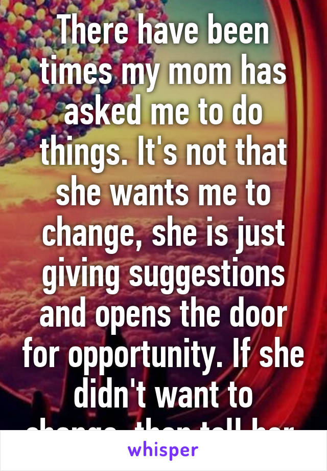 There have been times my mom has asked me to do things. It's not that she wants me to change, she is just giving suggestions and opens the door for opportunity. If she didn't want to change, then tell her 