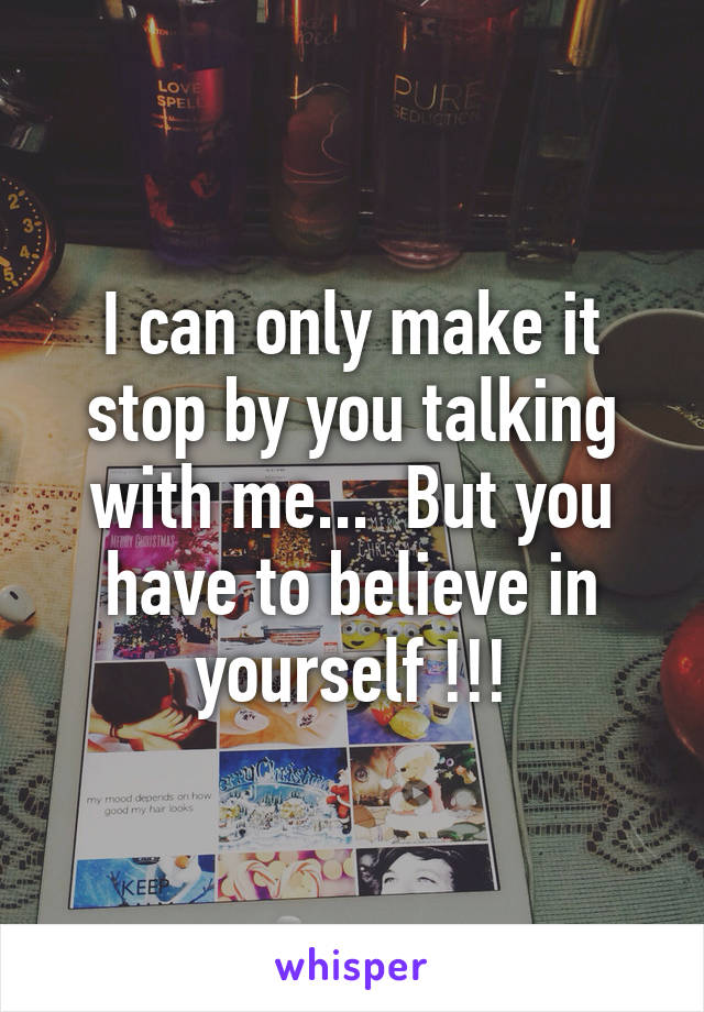 I can only make it stop by you talking with me...  But you have to believe in yourself !!!