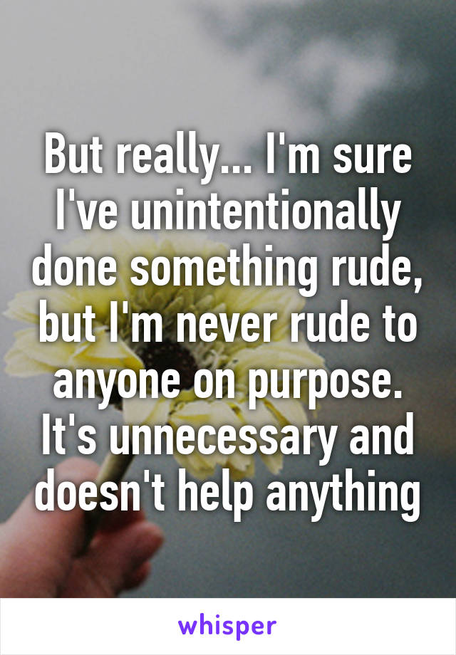 But really... I'm sure I've unintentionally done something rude, but I'm never rude to anyone on purpose. It's unnecessary and doesn't help anything