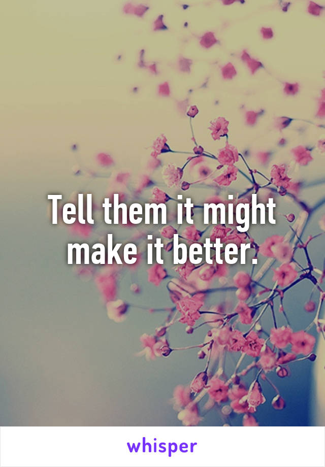 Tell them it might make it better.