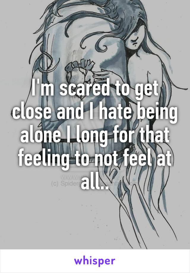 I'm scared to get close and I hate being alone I long for that feeling to not feel at all..