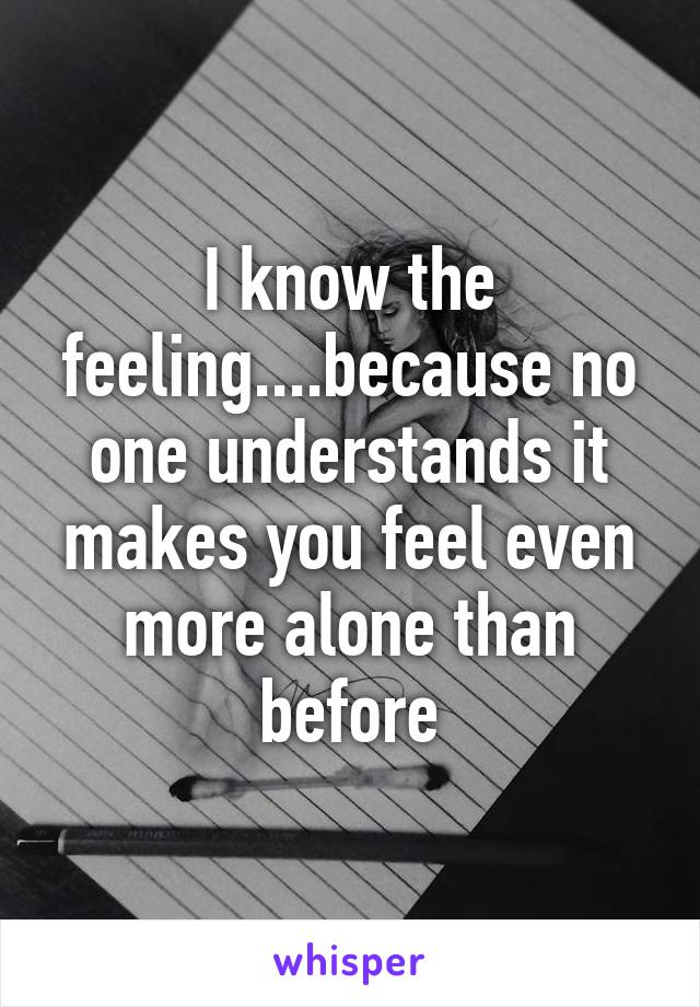 I know the feeling....because no one understands it makes you feel even more alone than before