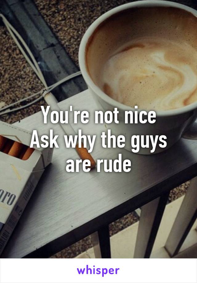 You're not nice
Ask why the guys are rude