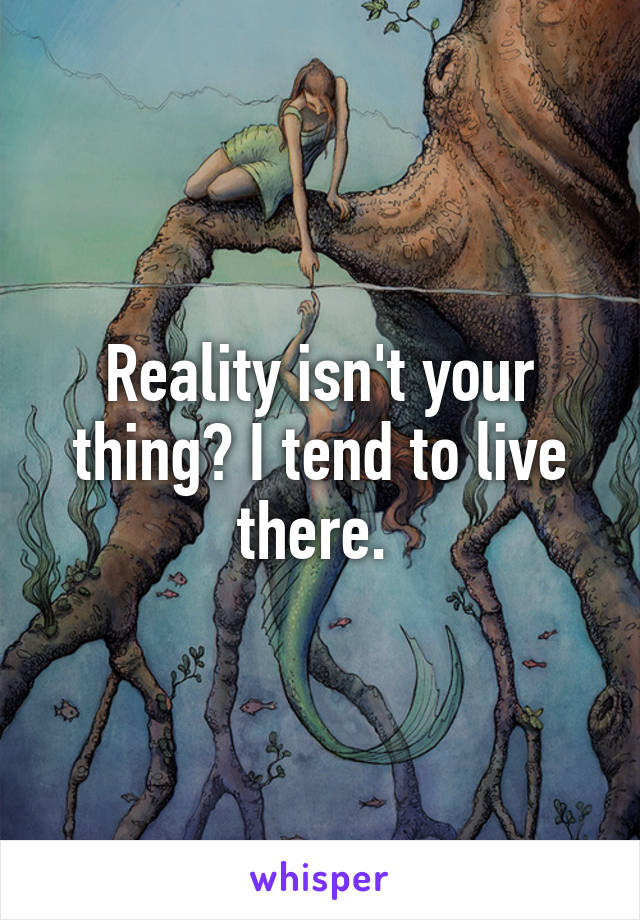 Reality isn't your thing? I tend to live there. 
