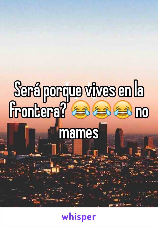 Será porque vives en la frontera? 😂😂😂 no mames 