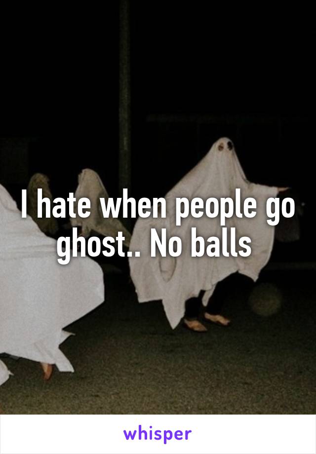 I hate when people go ghost.. No balls 