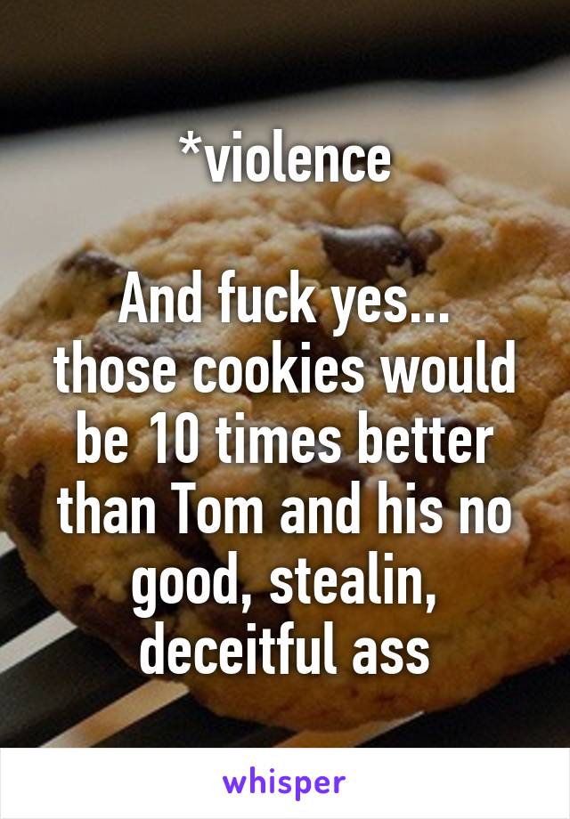 *violence

And fuck yes... those cookies would be 10 times better than Tom and his no good, stealin, deceitful ass