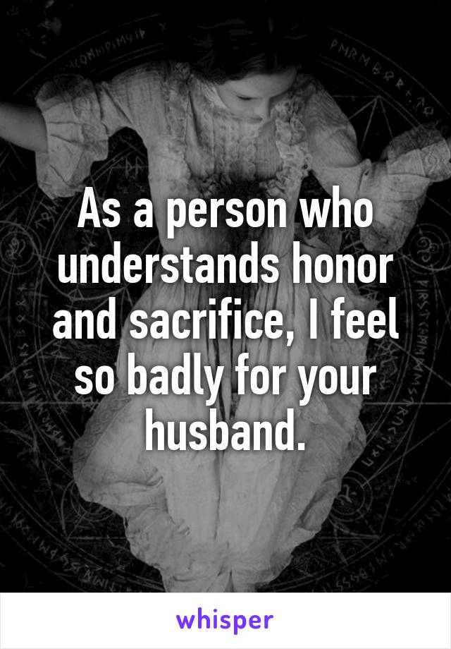 As a person who understands honor and sacrifice, I feel so badly for your husband.