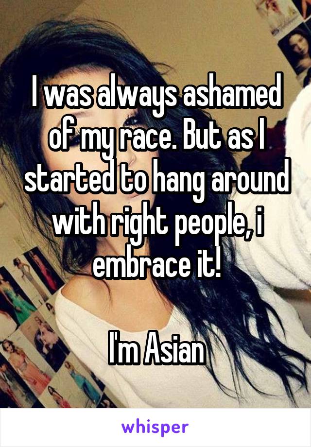I was always ashamed of my race. But as I started to hang around with right people, i embrace it!

I'm Asian
