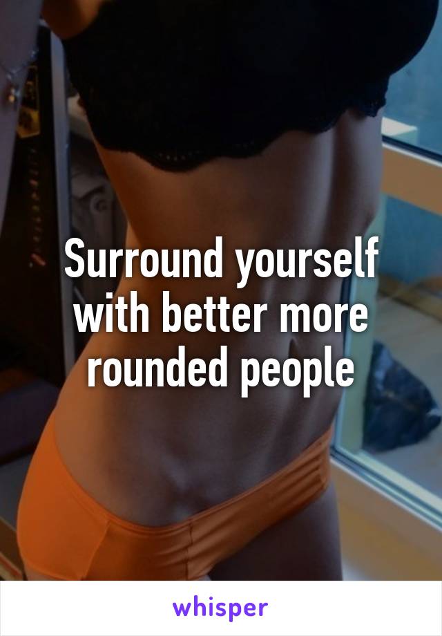 Surround yourself with better more rounded people