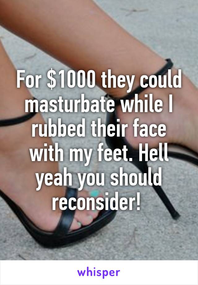 For $1000 they could masturbate while I rubbed their face with my feet. Hell yeah you should reconsider! 