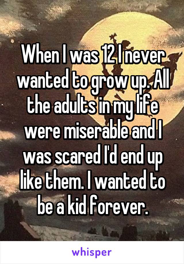 When I was 12 I never wanted to grow up. All the adults in my life were miserable and I was scared I'd end up like them. I wanted to be a kid forever.