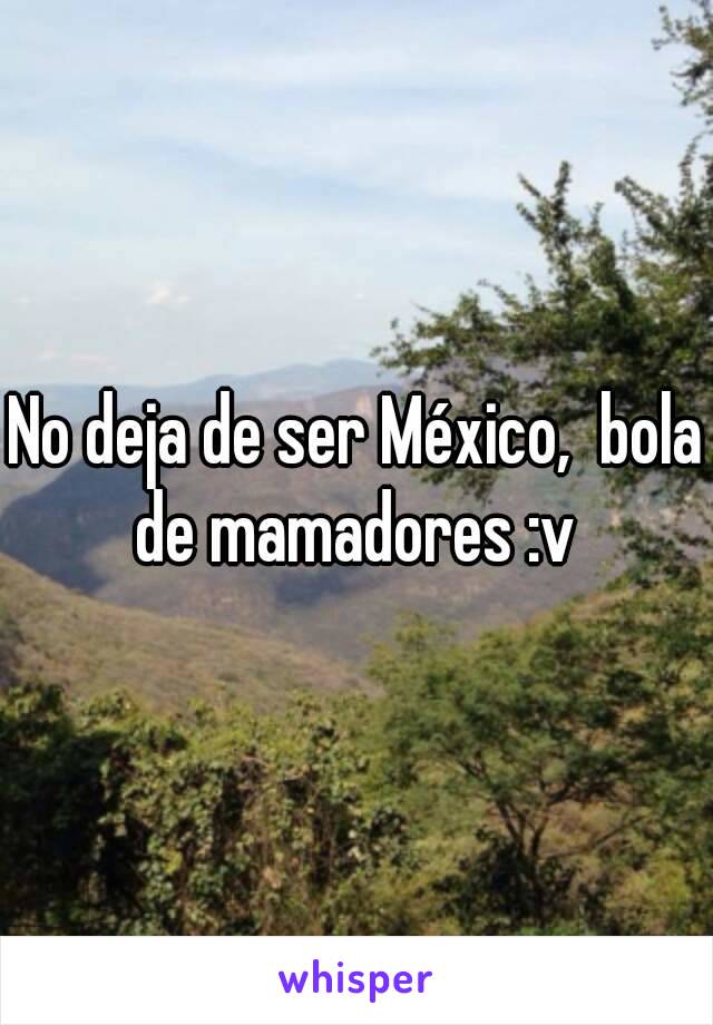 No deja de ser México,  bola de mamadores :v 