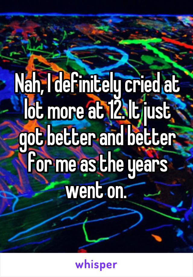 Nah, I definitely cried at lot more at 12. It just got better and better for me as the years went on. 