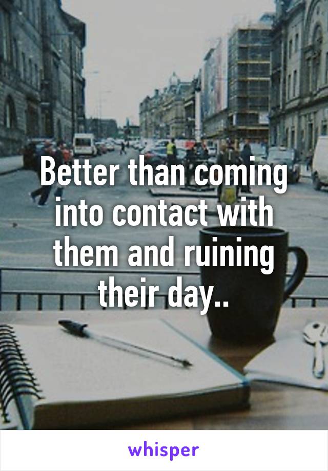 Better than coming into contact with them and ruining their day..