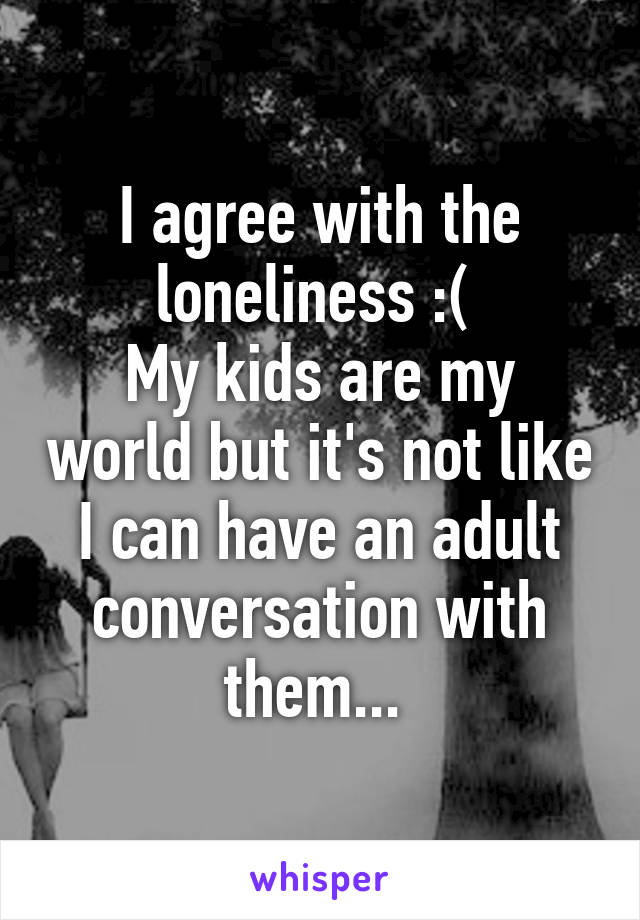 I agree with the loneliness :( 
My kids are my world but it's not like I can have an adult conversation with them... 