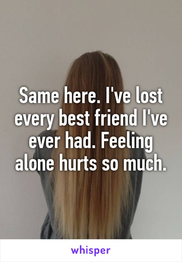 Same here. I've lost every best friend I've ever had. Feeling alone hurts so much.