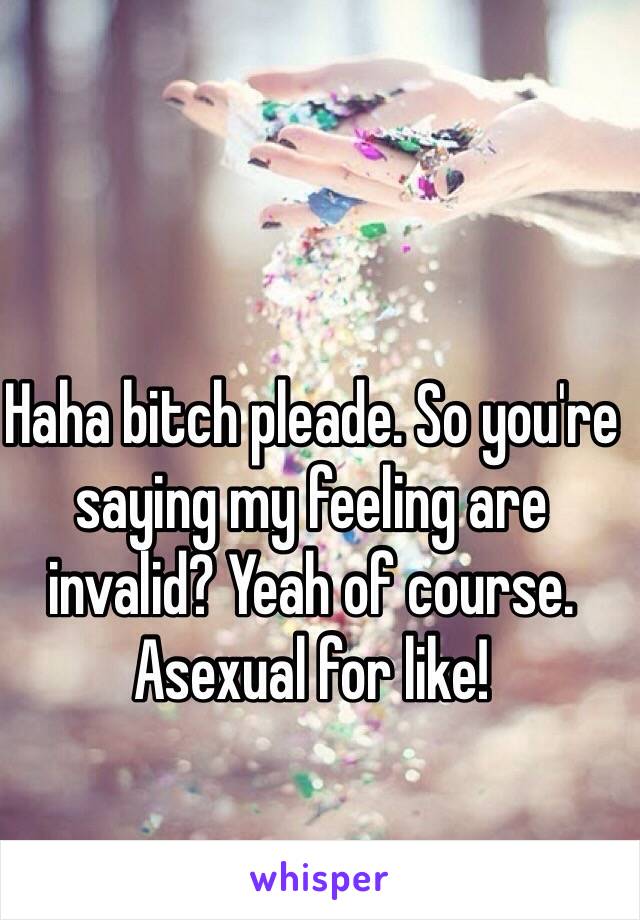 Haha bitch pleade. So you're saying my feeling are invalid? Yeah of course. Asexual for like! 