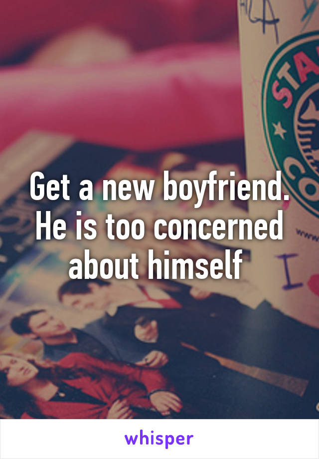 Get a new boyfriend. He is too concerned about himself 