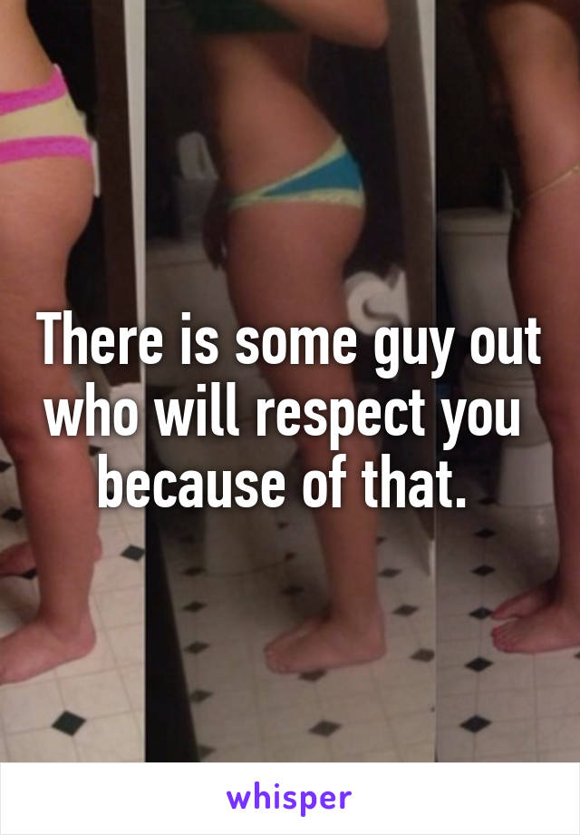 There is some guy out who will respect you  because of that. 