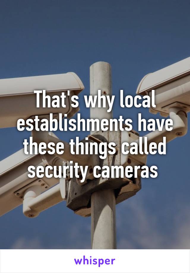 That's why local establishments have these things called security cameras 