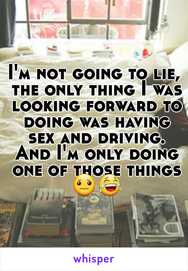 I'm not going to lie, the only thing I was looking forward to doing was having sex and driving. And I'm only doing one of those things 😐😂