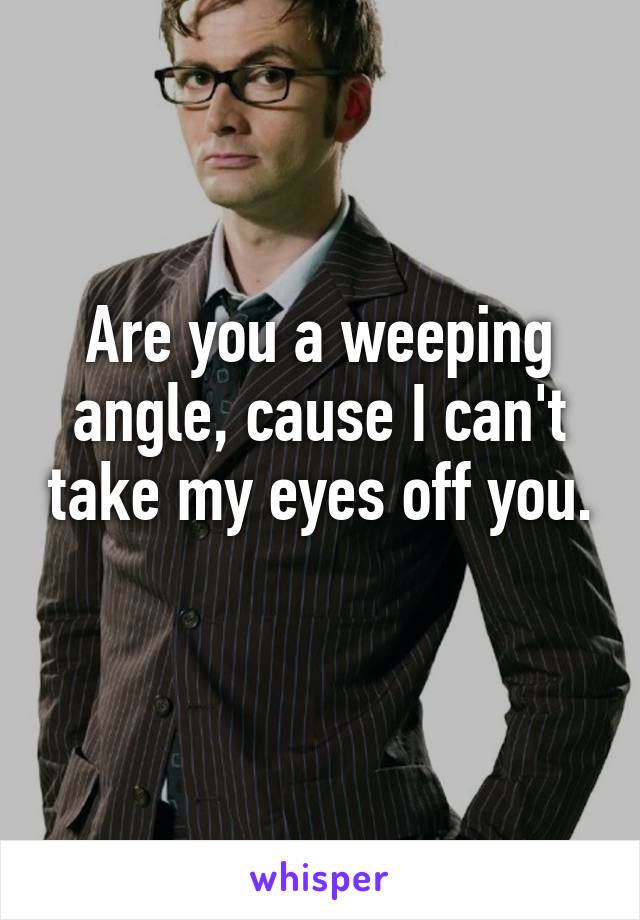 Are you a weeping angle, cause I can't take my eyes off you. 