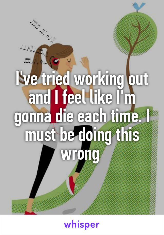I've tried working out and I feel like I'm gonna die each time. I must be doing this wrong 