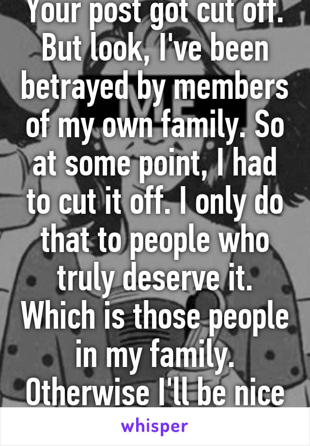 Your post got cut off. But look, I've been betrayed by members of my own family. So at some point, I had to cut it off. I only do that to people who truly deserve it. Which is those people in my family. Otherwise I'll be nice to anyone 