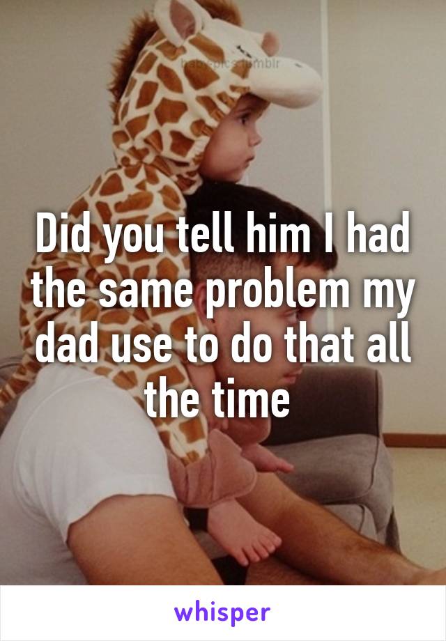 Did you tell him I had the same problem my dad use to do that all the time 