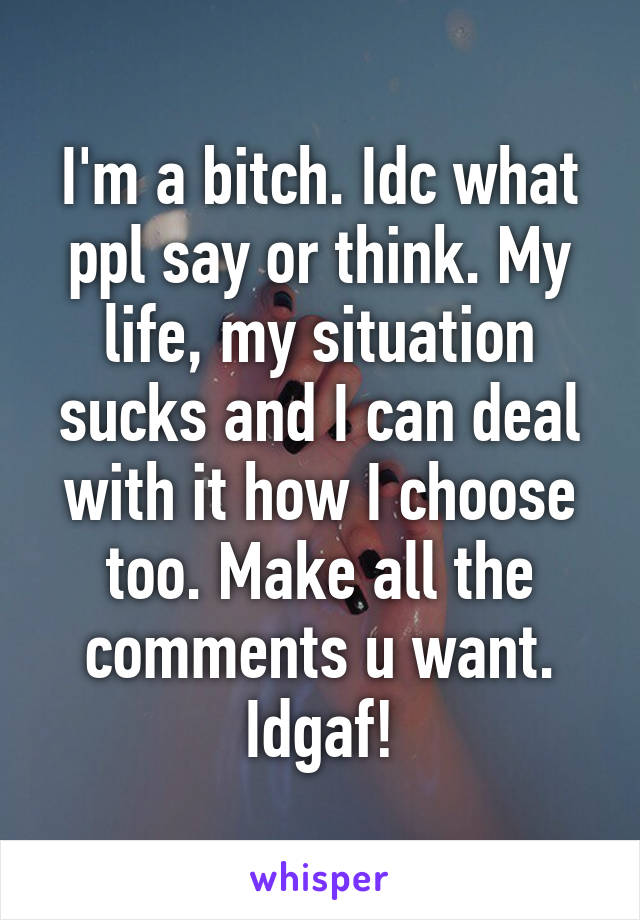 I'm a bitch. Idc what ppl say or think. My life, my situation sucks and I can deal with it how I choose too. Make all the comments u want. Idgaf!