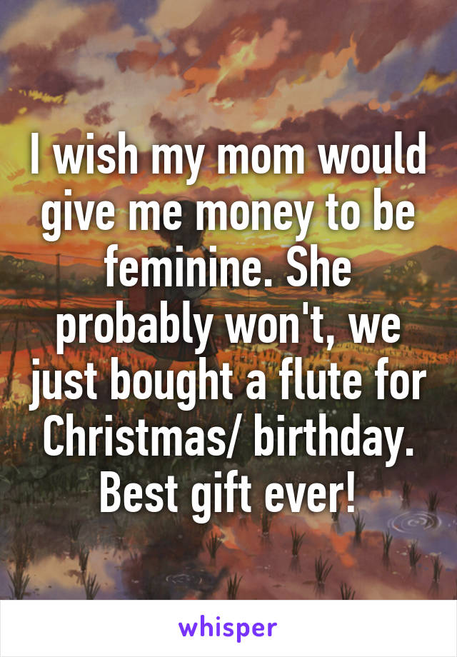 I wish my mom would give me money to be feminine. She probably won't, we just bought a flute for Christmas/ birthday. Best gift ever!