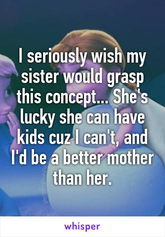 I seriously wish my sister would grasp this concept... She's lucky she can have kids cuz I can't, and I'd be a better mother than her.