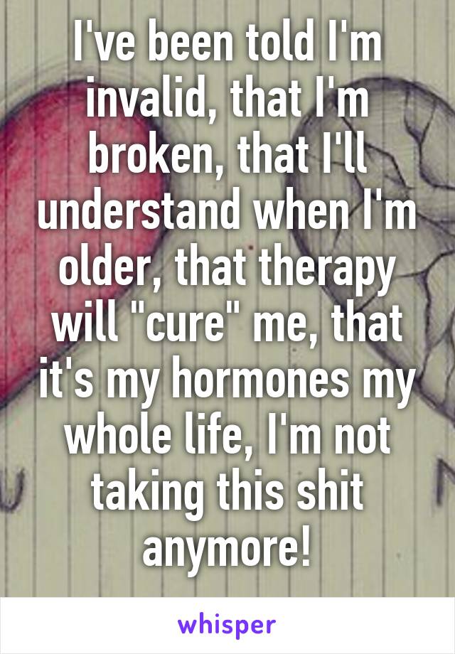 I've been told I'm invalid, that I'm broken, that I'll understand when I'm older, that therapy will "cure" me, that it's my hormones my whole life, I'm not taking this shit anymore!
