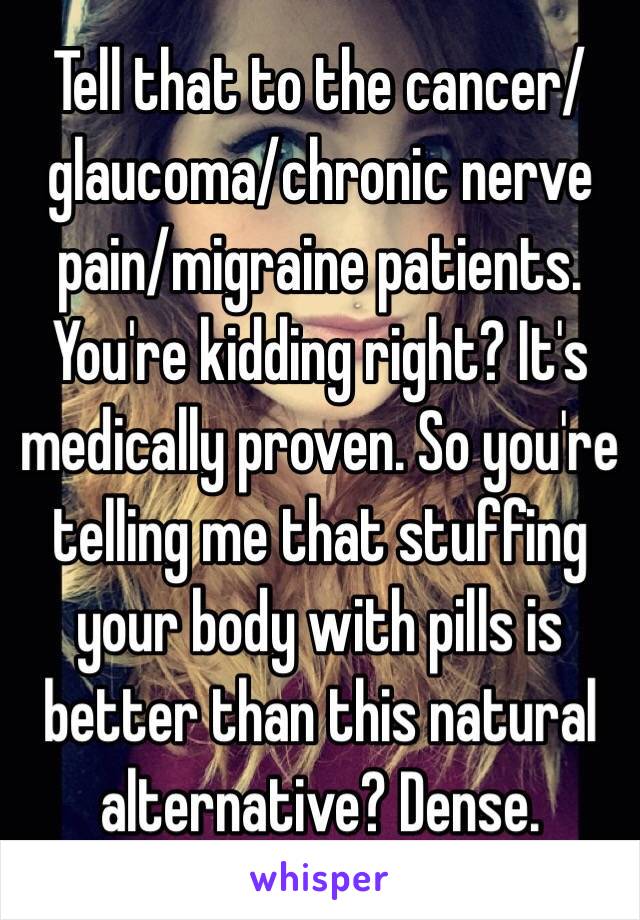 Tell that to the cancer/glaucoma/chronic nerve pain/migraine patients. You're kidding right? It's medically proven. So you're telling me that stuffing your body with pills is better than this natural alternative? Dense. 