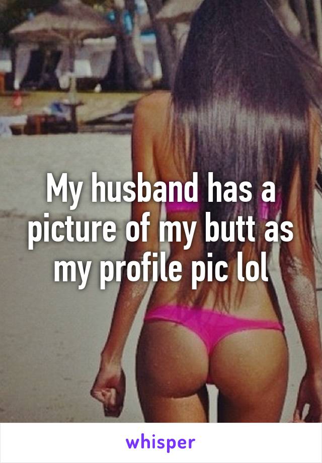 My husband has a picture of my butt as my profile pic lol