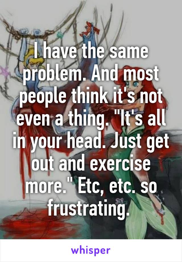 I have the same problem. And most people think it's not even a thing. "It's all in your head. Just get out and exercise more." Etc, etc. so frustrating. 