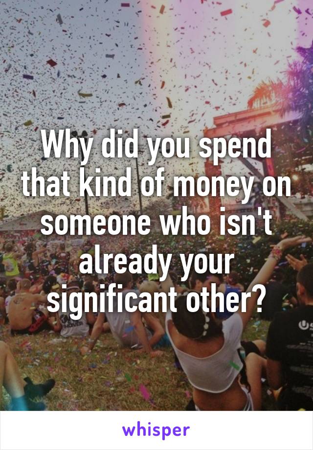 Why did you spend that kind of money on someone who isn't already your significant other?